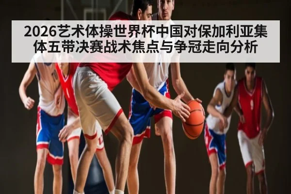 2026艺术体操世界杯中国对保加利亚集体五带决赛战术焦点与争冠走向分析