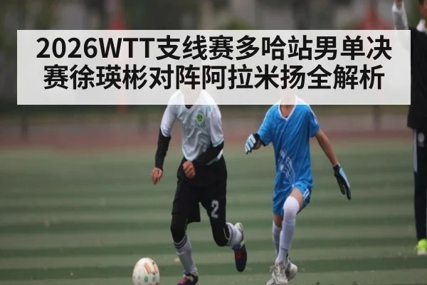 2026WTT支线赛多哈站男单决赛徐瑛彬对阵阿拉米扬全解析